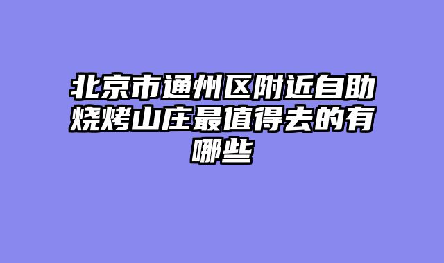 北京市通州区附近自助烧烤山庄最值得去的有哪些