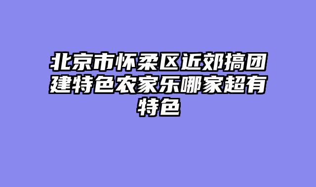 北京市怀柔区近郊搞团建特色农家乐哪家超有特色