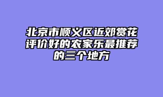 北京市顺义区近郊赏花评价好的农家乐最推荐的三个地方