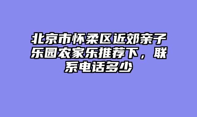 北京市怀柔区近郊亲子乐园农家乐推荐下，联系电话多少
