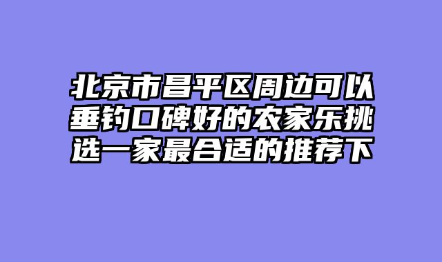 北京市昌平区周边可以垂钓口碑好的农家乐挑选一家最合适的推荐下