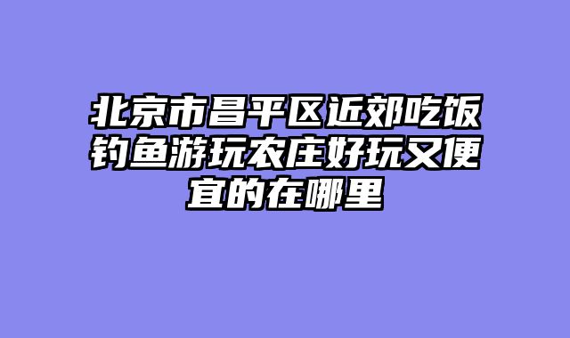 北京市昌平区近郊吃饭钓鱼游玩农庄好玩又便宜的在哪里