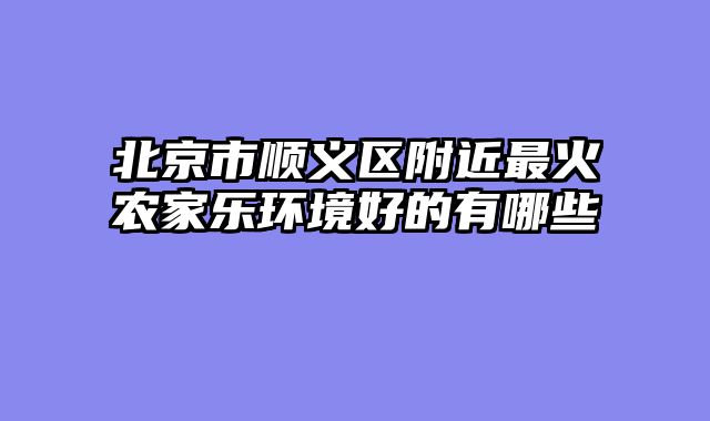 北京市顺义区附近最火农家乐环境好的有哪些