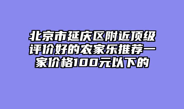 北京市延庆区附近顶级评价好的农家乐推荐一家价格100元以下的