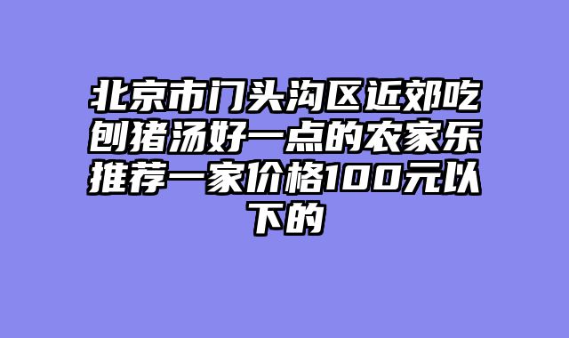 北京市门头沟区近郊吃刨猪汤好一点的农家乐推荐一家价格100元以下的
