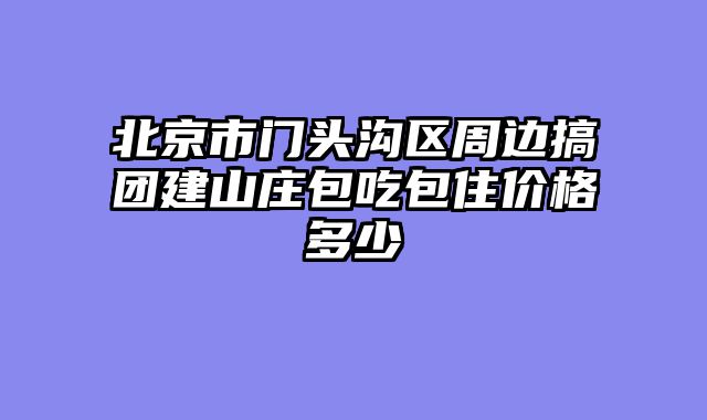 北京市门头沟区周边搞团建山庄包吃包住价格多少