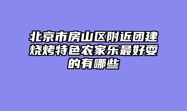 北京市房山区附近团建烧烤特色农家乐最好耍的有哪些