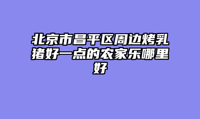 北京市昌平区周边烤乳猪好一点的农家乐哪里好