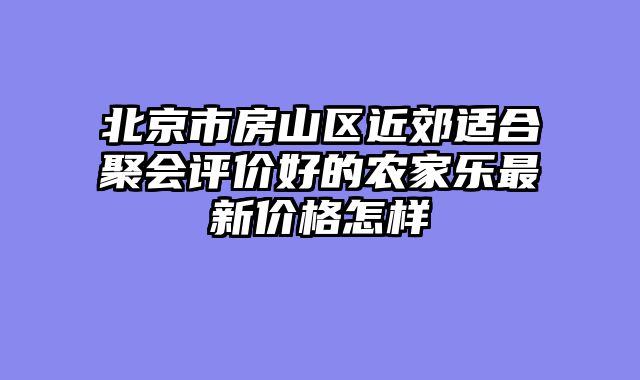 北京市房山区近郊适合聚会评价好的农家乐最新价格怎样