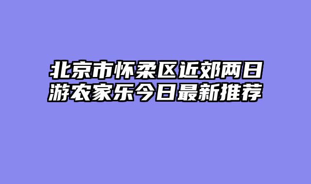 北京市怀柔区近郊两日游农家乐今日最新推荐