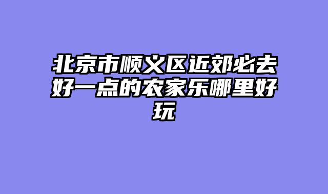 北京市顺义区近郊必去好一点的农家乐哪里好玩