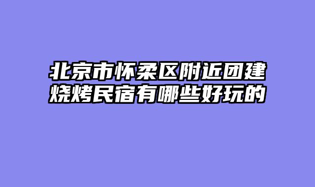 北京市怀柔区附近团建烧烤民宿有哪些好玩的