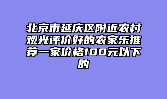 北京市延庆区附近农村观光评价好的农家乐推荐一家价格100元以下的