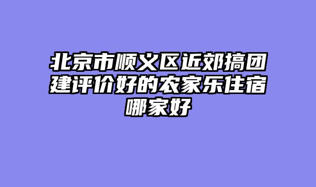 北京市顺义区近郊搞团建评价好的农家乐住宿哪家好