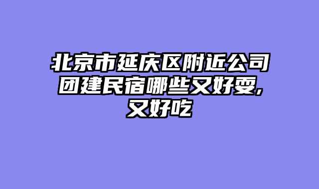 北京市延庆区附近公司团建民宿哪些又好耍,又好吃
