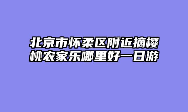 北京市怀柔区附近摘樱桃农家乐哪里好一日游