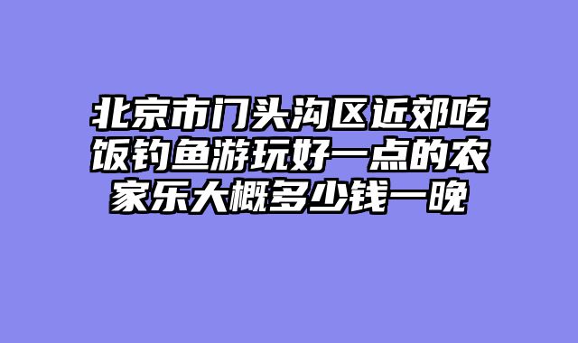 北京市门头沟区近郊吃饭钓鱼游玩好一点的农家乐大概多少钱一晚