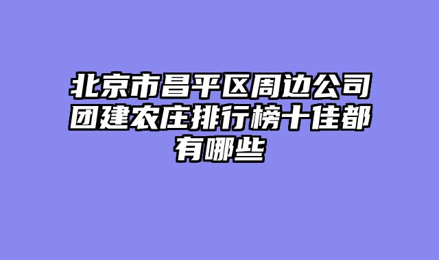 北京市昌平区周边公司团建农庄排行榜十佳都有哪些
