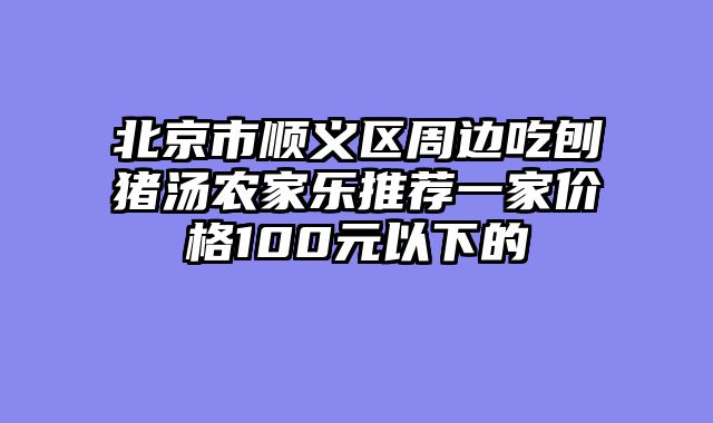 北京市顺义区周边吃刨猪汤农家乐推荐一家价格100元以下的