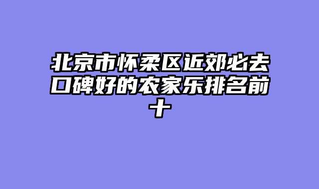 北京市怀柔区近郊必去口碑好的农家乐排名前十
