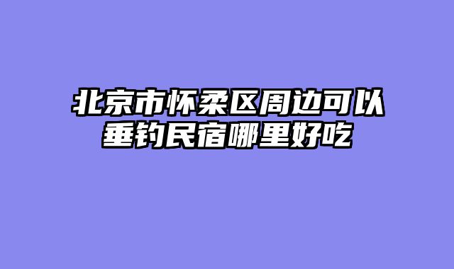 北京市怀柔区周边可以垂钓民宿哪里好吃