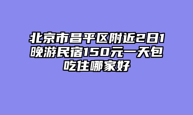 北京市昌平区附近2日1晚游民宿150元一天包吃住哪家好