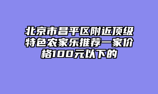 北京市昌平区附近顶级特色农家乐推荐一家价格100元以下的