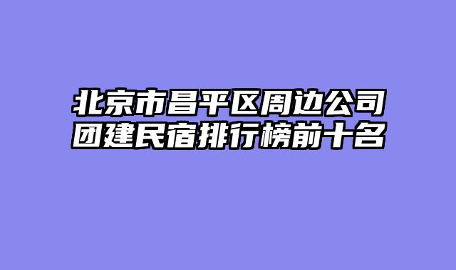北京市昌平区周边公司团建民宿排行榜前十名
