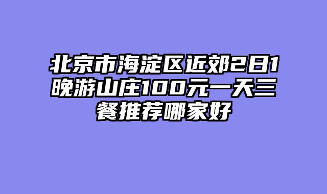 北京市海淀区近郊2日1晚游山庄100元一天三餐推荐哪家好