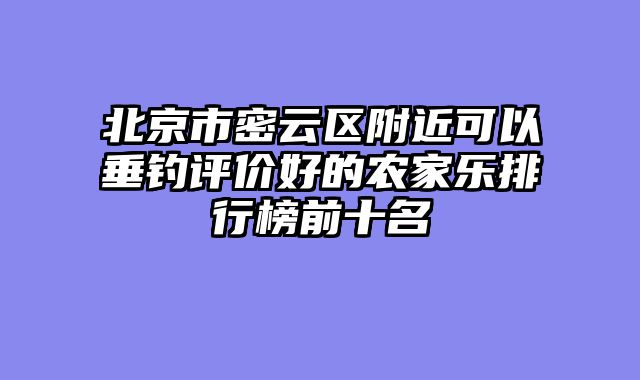 北京市密云区附近可以垂钓评价好的农家乐排行榜前十名