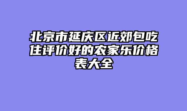 北京市延庆区近郊包吃住评价好的农家乐价格表大全