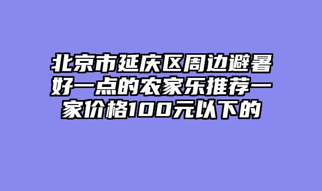 北京市延庆区周边避暑好一点的农家乐推荐一家价格100元以下的
