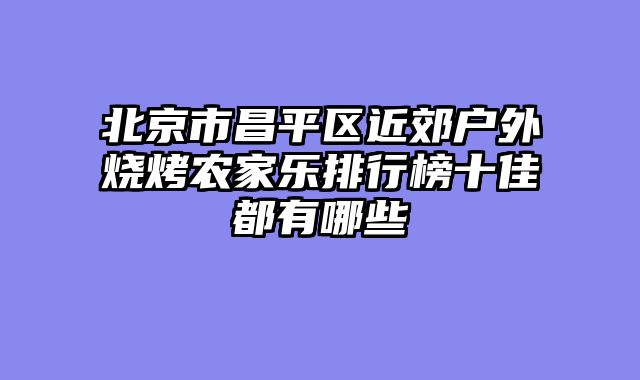 北京市昌平区近郊户外烧烤农家乐排行榜十佳都有哪些