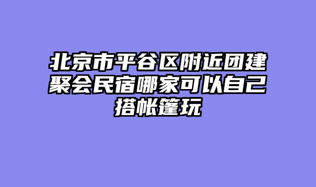 北京市平谷区附近团建聚会民宿哪家可以自己搭帐篷玩