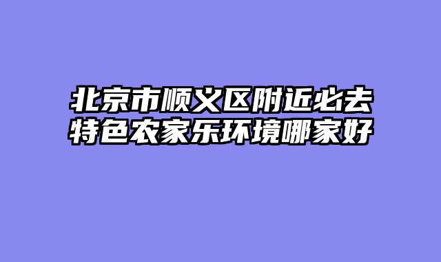 北京市顺义区附近必去特色农家乐环境哪家好