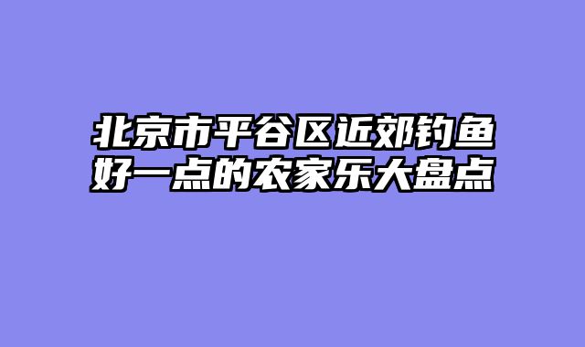 北京市平谷区近郊钓鱼好一点的农家乐大盘点