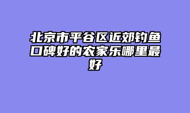 北京市平谷区近郊钓鱼口碑好的农家乐哪里最好