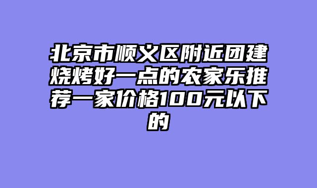 北京市顺义区附近团建烧烤好一点的农家乐推荐一家价格100元以下的