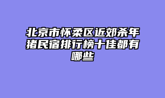 北京市怀柔区近郊杀年猪民宿排行榜十佳都有哪些