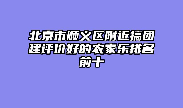 北京市顺义区附近搞团建评价好的农家乐排名前十