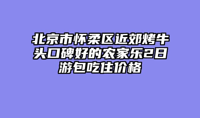 北京市怀柔区近郊烤牛头口碑好的农家乐2日游包吃住价格