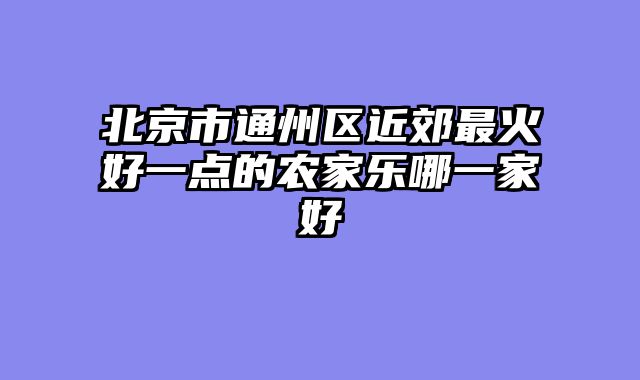 北京市通州区近郊最火好一点的农家乐哪一家好
