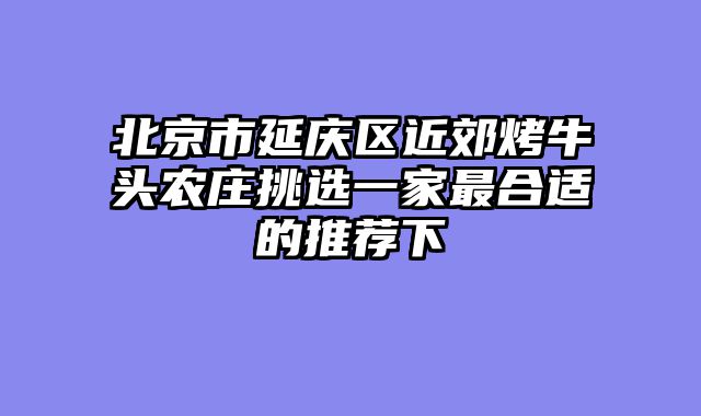 北京市延庆区近郊烤牛头农庄挑选一家最合适的推荐下