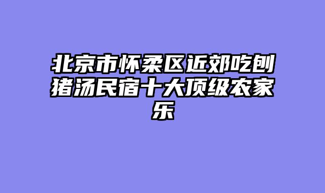 北京市怀柔区近郊吃刨猪汤民宿十大顶级农家乐