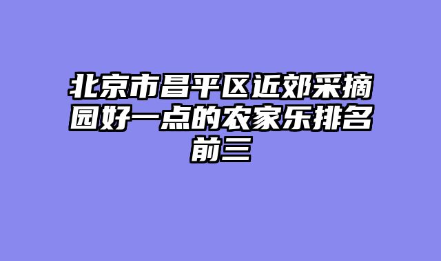 北京市昌平区近郊采摘园好一点的农家乐排名前三