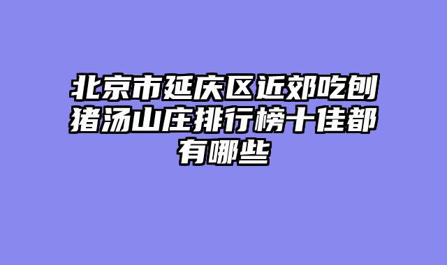 北京市延庆区近郊吃刨猪汤山庄排行榜十佳都有哪些