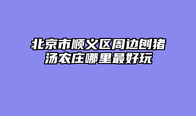 北京市顺义区周边刨猪汤农庄哪里最好玩