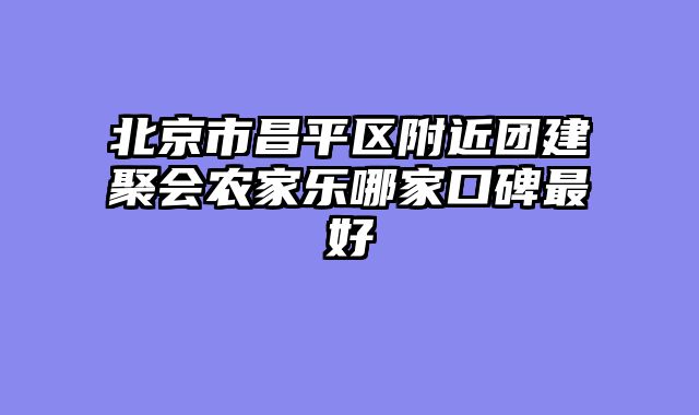 北京市昌平区附近团建聚会农家乐哪家口碑最好