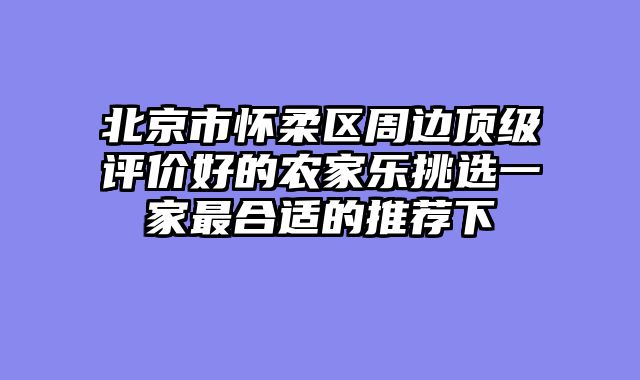 北京市怀柔区周边顶级评价好的农家乐挑选一家最合适的推荐下