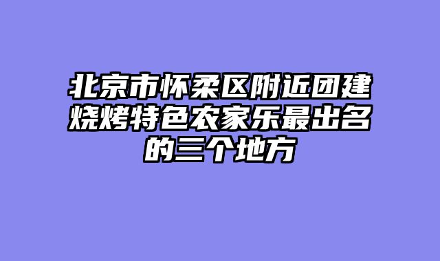 北京市怀柔区附近团建烧烤特色农家乐最出名的三个地方